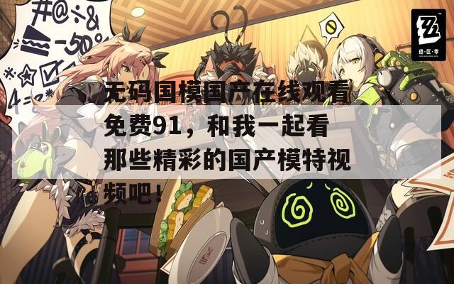 无码国模国产在线观看免费91，和我一起看那些精彩的国产模特视频吧！