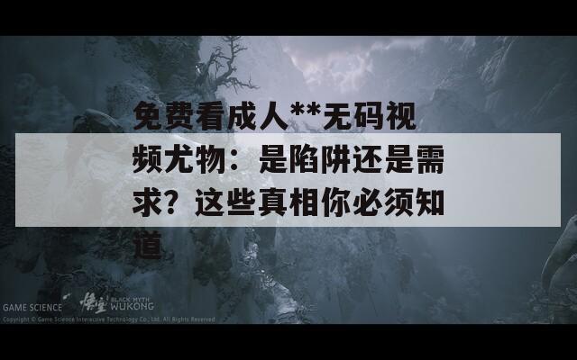 免费看成人**无码视频尤物：是陷阱还是需求？这些真相你必须知道