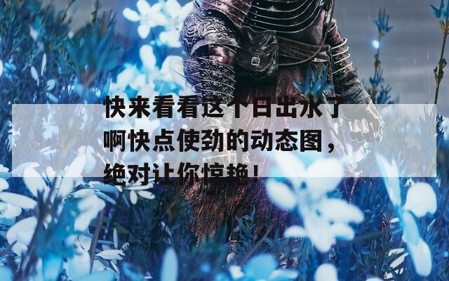 快来看看这个日出水了啊快点使劲的动态图，绝对让你惊艳！