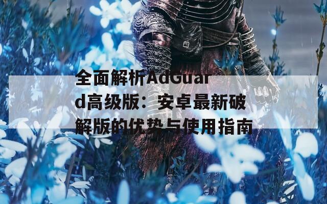 全面解析AdGuard高级版：安卓最新破解版的优势与使用指南