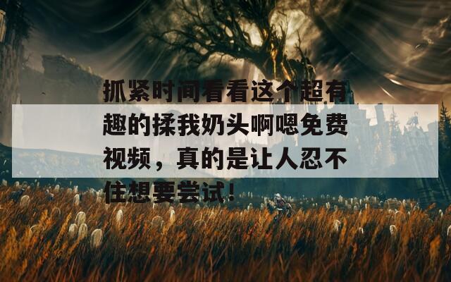 抓紧时间看看这个超有趣的揉我奶头啊嗯免费视频，真的是让人忍不住想要尝试！
