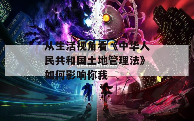 从生活视角看《中华人民共和国土地管理法》如何影响你我