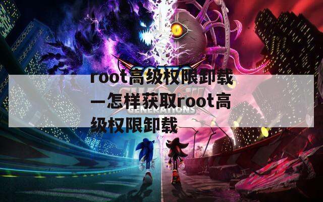 root高级权限卸载—怎样获取root高级权限卸载