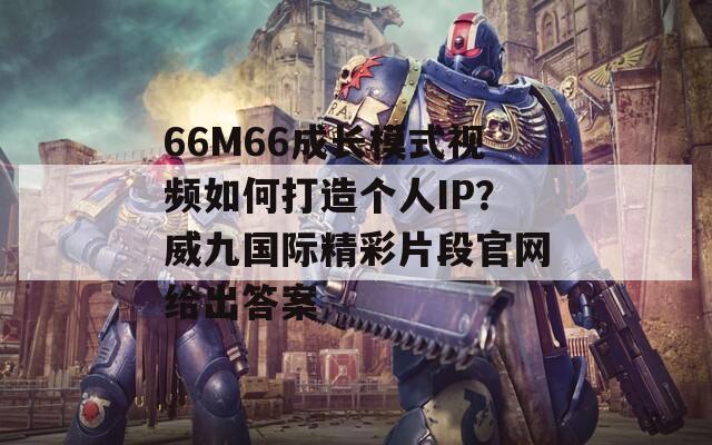 66M66成长模式视频如何打造个人IP？威九国际精彩片段官网给出答案