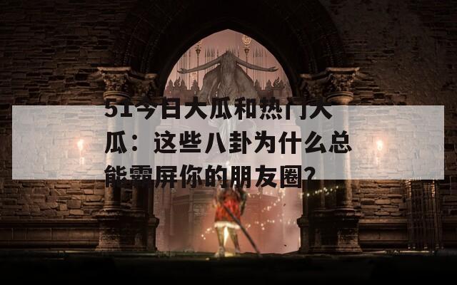 51今日大瓜和热门大瓜：这些八卦为什么总能霸屏你的朋友圈？