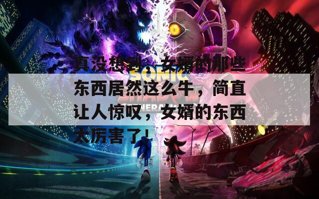 真没想到，女婿的那些东西居然这么牛，简直让人惊叹，女婿的东西太厉害了！
