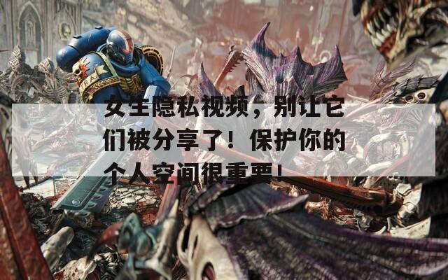 女生隐私视频，别让它们被分享了！保护你的个人空间很重要！