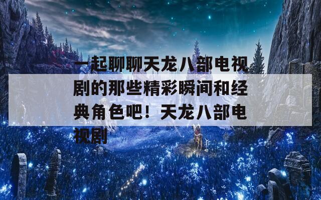 一起聊聊天龙八部电视剧的那些精彩瞬间和经典角色吧！天龙八部电视剧