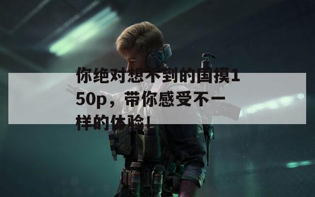 你绝对想不到的国摸150p，带你感受不一样的体验！