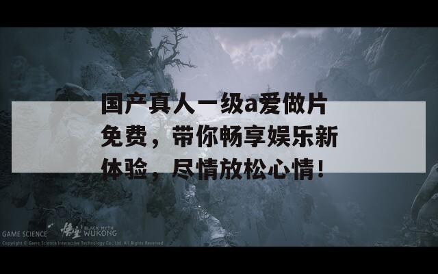 国产真人一级a爱做片免费，带你畅享娱乐新体验，尽情放松心情！