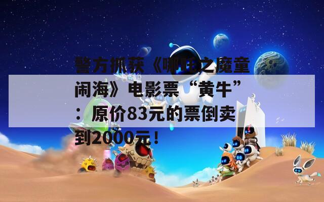 警方抓获《哪吒之魔童闹海》电影票“黄牛”：原价83元的票倒卖到2000元！