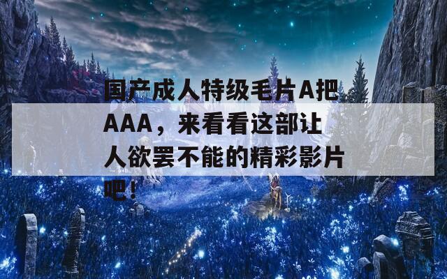 国产成人特级毛片A把AAA，来看看这部让人欲罢不能的精彩影片吧！