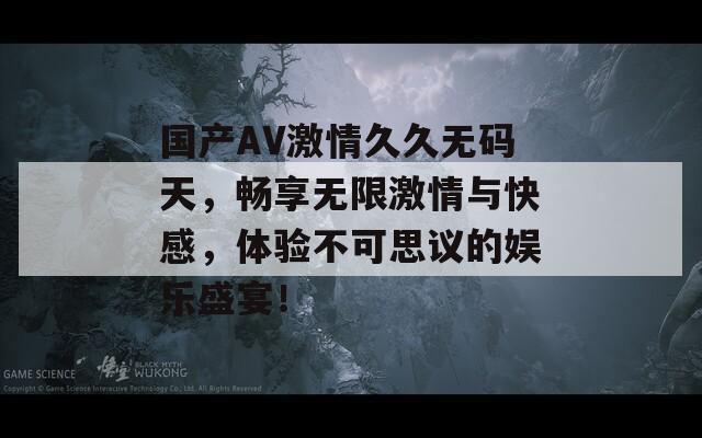 国产AV激情久久无码天，畅享无限激情与快感，体验不可思议的娱乐盛宴！