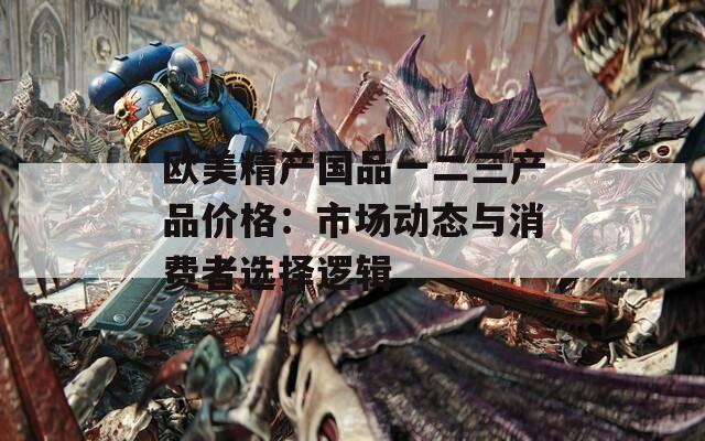 欧美精产国品一二三产品价格：市场动态与消费者选择逻辑