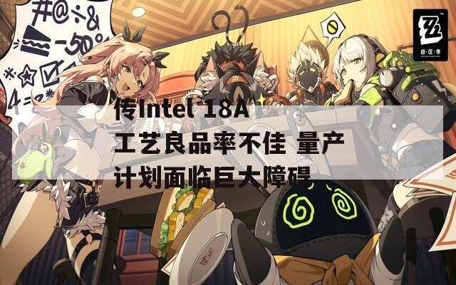 传Intel 18A工艺良品率不佳 量产计划面临巨大障碍