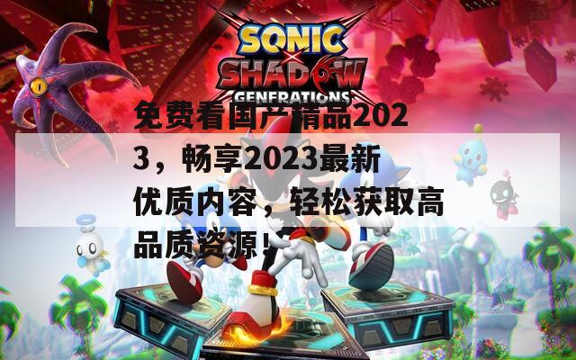 免费看国产精品2023，畅享2023最新优质内容，轻松获取高品质资源！