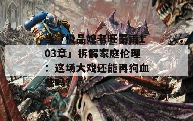 当「极品媳老旺秦雨103章」拆解家庭伦理：这场大戏还能再狗血些吗？