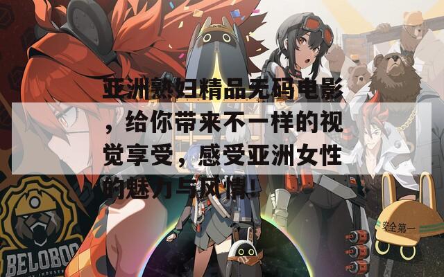 亚洲熟妇精品无码电影，给你带来不一样的视觉享受，感受亚洲女性的魅力与风情！