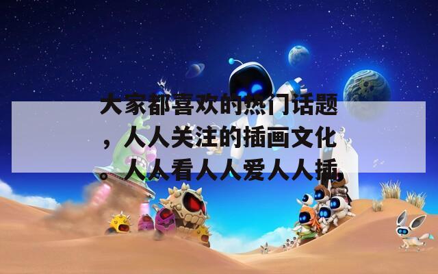 大家都喜欢的热门话题，人人关注的插画文化。人人看人人爱人人插