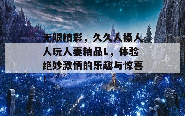 无限精彩，久久人搡人人玩人妻精品L，体验绝妙激情的乐趣与惊喜！