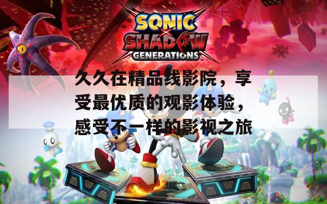 久久在精品线影院，享受最优质的观影体验，感受不一样的影视之旅