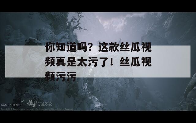 你知道吗？这款丝瓜视频真是太污了！丝瓜视频污污