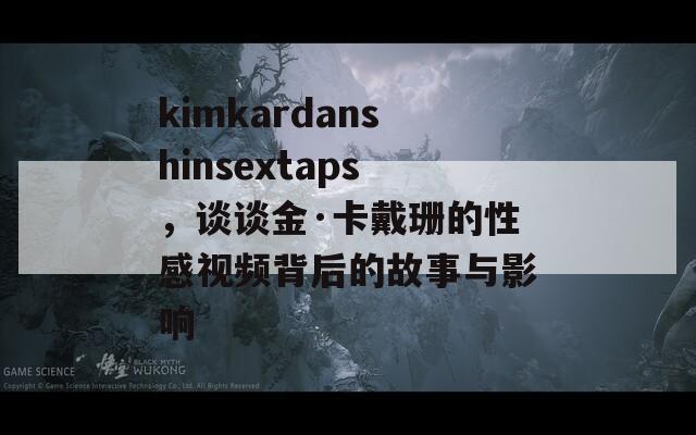 kimkardanshinsextaps，谈谈金·卡戴珊的性感视频背后的故事与影响