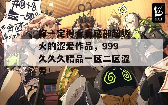 你一定得看看这部超级火的涩爱作品，999久久久精品一区二区涩爱！