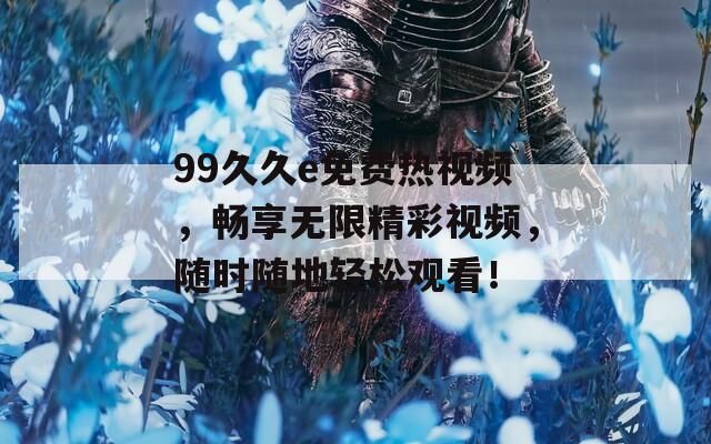 99久久e免费热视频，畅享无限精彩视频，随时随地轻松观看！
