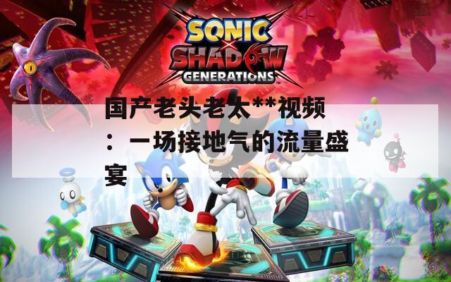 国产老头老太**视频：一场接地气的流量盛宴