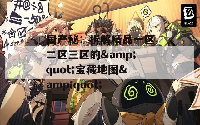 国产秘：拆解精品一区二区三区的&quot;宝藏地图&quot;