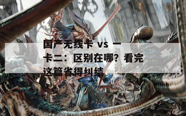 国产无线卡 vs 一卡二：区别在哪？看完这篇省得纠结