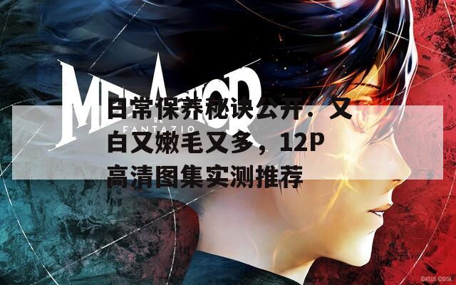 日常保养秘诀公开：又白又嫩毛又多，12P高清图集实测推荐