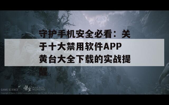 守护手机安全必看：关于十大禁用软件APP黄台大全下载的实战提醒