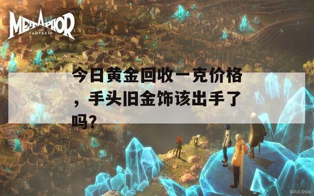 今日黄金回收一克价格，手头旧金饰该出手了吗？