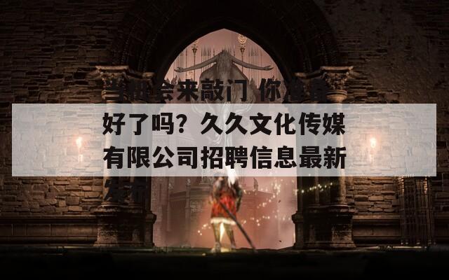 当机会来敲门 你准备好了吗？久久文化传媒有限公司招聘信息最新发布