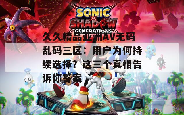 久久精品亚洲AV无码乱码三区：用户为何持续选择？这三个真相告诉你答案