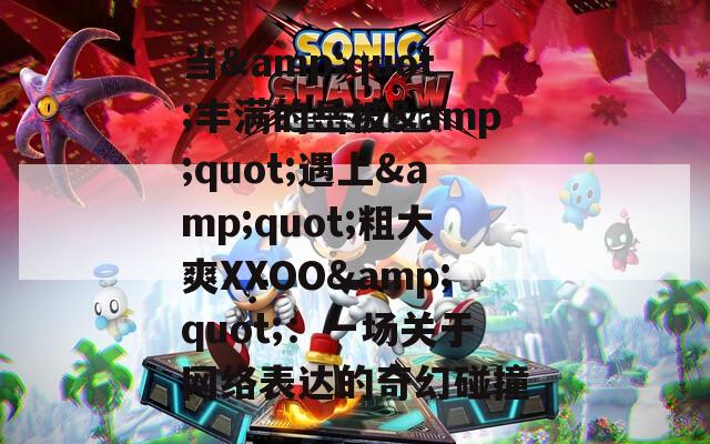 当&quot;丰满的岳被&quot;遇上&quot;粗大爽XXOO&quot;：一场关于网络表达的奇幻碰撞