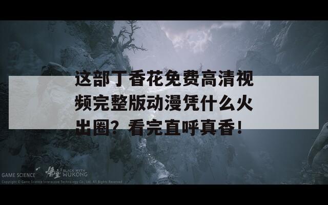 这部丁香花免费高清视频完整版动漫凭什么火出圈？看完直呼真香！