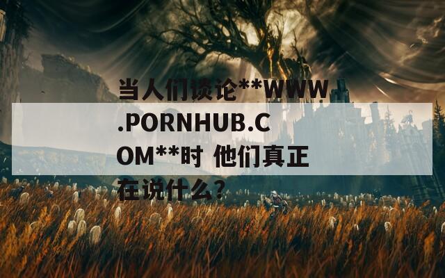 当人们谈论**WWW.РОRNHUB.СОM**时 他们真正在说什么？