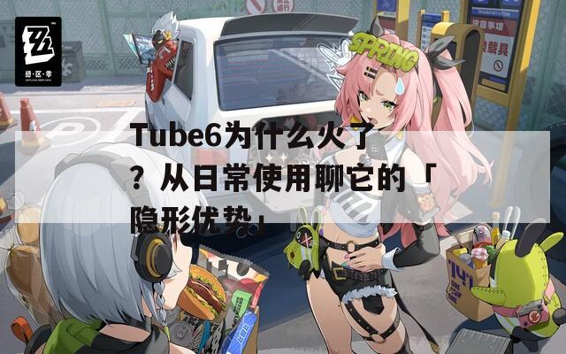Tube6为什么火了？从日常使用聊它的「隐形优势」