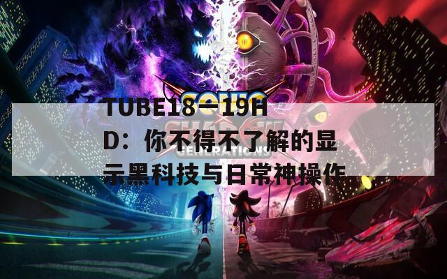 TUBE18一19HD：你不得不了解的显示黑科技与日常神操作