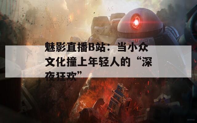 魅影直播B站：当小众文化撞上年轻人的“深夜狂欢”