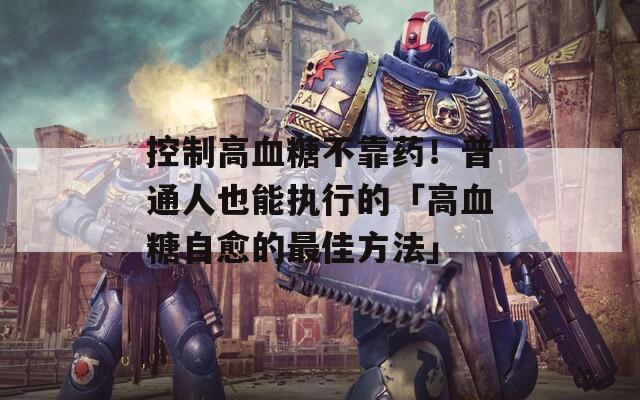 控制高血糖不靠药！普通人也能执行的「高血糖自愈的最佳方法」
