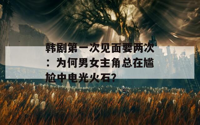 韩剧第一次见面要两次：为何男女主角总在尴尬中电光火石？