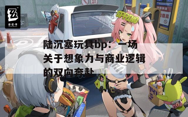 陆沉塞玩具bp：一场关于想象力与商业逻辑的双向奔赴