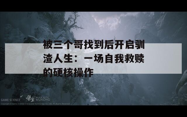 被三个哥找到后开启驯渣人生：一场自我救赎的硬核操作