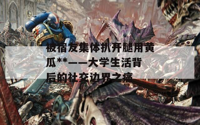 被宿友集体扒开腿用黄瓜**——大学生活背后的社交边界之痛