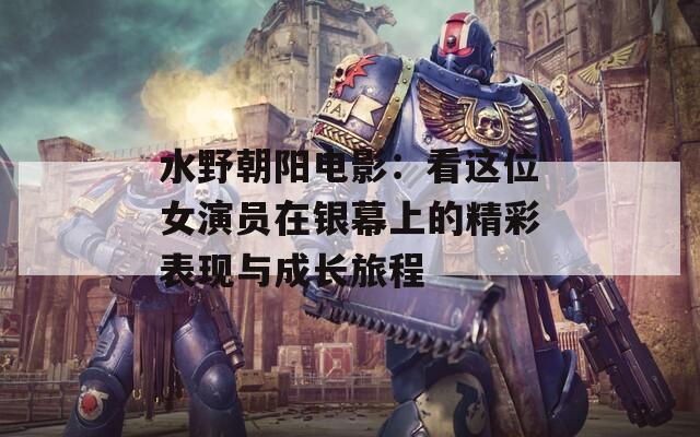 水野朝阳电影：看这位女演员在银幕上的精彩表现与成长旅程