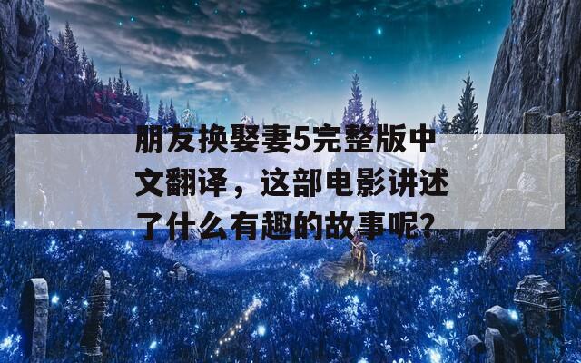 朋友换娶妻5完整版中文翻译，这部电影讲述了什么有趣的故事呢？